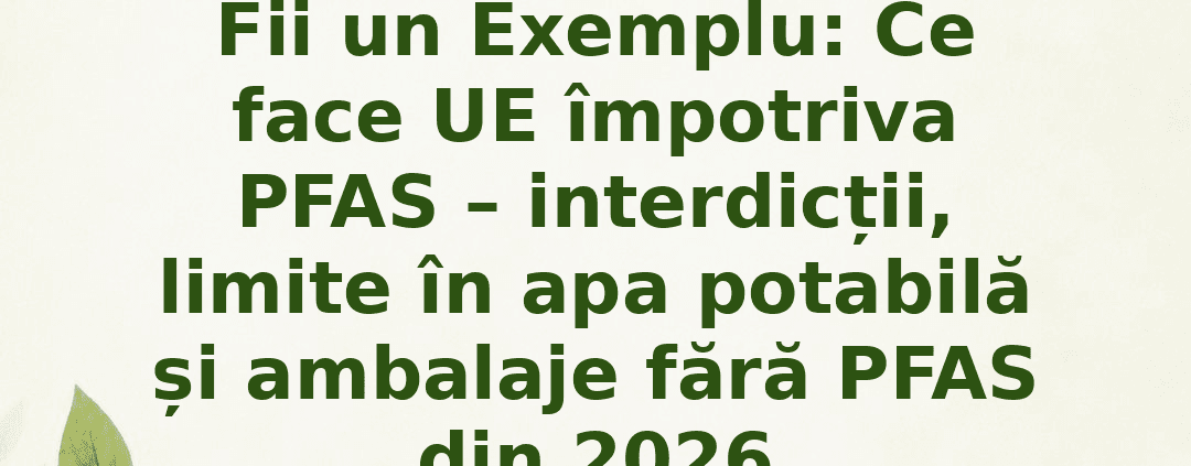 Fii un Exemplu : Ce face UE împotriva PFAS – interdicții, limite în apa potabilă și ambalaje fără PFAS din 2026