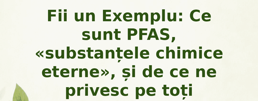 Fii un Exemplu : Ce sunt PFAS, „substanțele chimice eterne” , și de ce ne privesc pe toți