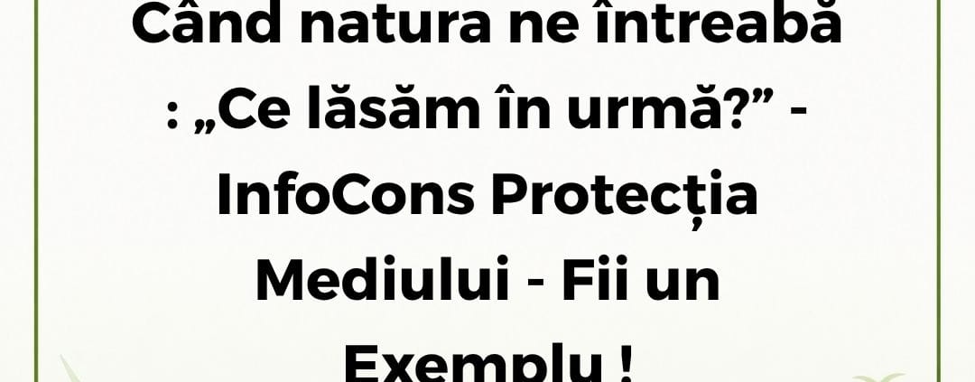 InfoCons Protecția Mediului - Fii un Exemplu - Când natura ne întreabă : „Ce lăsăm în urmă?”